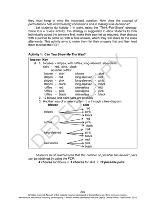 D
E
P
E
D
C
O
P
Y
249
they must keep in mind the important question: How does the concept of
permutations help in formulating conclusions and in making wise decisions?
Let students do Activity 1 in pairs, using the “Think-Pair-Share” strategy.
Since it is a review activity, this strategy is suggested to allow students to think
individually about the answers first, make their own list as required, then discuss
with a partner to come up with a final answer, which they will share to the class
afterwards. This activity aims to make them list their answers first and then lead
them to recall the FCP.
Activity 1: Can You Show Me The Way?
Answer Key
A. 1. blouses - stripes, with ruffles, long-sleeved, sleeveless
skirt - red, pink, black
possible outfits:
blouse - skirt blouse - skirt
stripes - red long-sleeved - red
stripes - pink long-sleeved - pink
stripes - black long-sleeved - black
ruffles - red sleeveless - red
ruffles - pink sleeveless - pink
ruffles - black sleeveless - black
2. 12 blouse-and-skirt pairs are possible
3. Another way of answering item 1 is through a tree diagram.
blouse skirt
red
stripes pink
black
red
ruffles pink
black
red
long-sleeved pink
black
red
sleeveless pink
black
Students must realize/recall that the number of possible blouse-skirt pairs
can be obtained by using the FCP:
4 choices for blouse x 3 choices for skirt = 12 possible pairs
All rights reserved. No part of this material may be reproduced or transmitted in any form or by any means -
electronic or mechanical including photocopying – without written permission from the DepEd Central Office. First Edition, 2015.
 