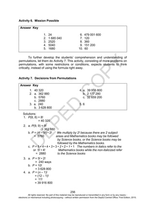 D
E
P
E
D
C
O
P
Y
256
Activity 6. Mission Possible
Answer Key
1. 24 6. 479 001 600
2. 1 685 040 7. 120
3. 2520 8. 360
4. 5040 9. 151 200
5. 1680 10. 60
To further develop the students’ comprehension and understanding of
permutations, let them do Activity 7. This activity, consisting of more problems on
permutations, with some restrictions or conditions, expects students to think
critically, instead of using the formula right away.
Activity 7. Decisions from Permutations
Answer Key
1. 40 320 4. a. 39 916 800
2. a. 362 880 b. 2 177 280
b. 5760 c. 32 659 200
c. 2880
3. a. 240 5. 6
b. 3 628 800
Solutions:
1. P(8, 8) = 8!
= 40 320
2. a. P(9, 9) = 9!
= 362 880
b. P = (4! • 5!) • 2! We multiply by 2! because there are 2 subject
= 5760 areas and Mathematics books may be followed
by Science books, or the Science books may be
followed by the Mathematics books.
c. P = 5 • 4 • 4 • 3 • 3 • 2 • 2 • 1 • 1 The numbers in italics refer to the
or 5! • 4! Mathematics books while the non-italicized refer
= 2880 to the Science books
3. a. P = 5! • 2!
= 240 ways
b. P = 10!
= 3 628 800
4. a. P = (n – 1)!
= (12 – 1)!
= 11!
= 39 916 800
All rights reserved. No part of this material may be reproduced or transmitted in any form or by any means -
electronic or mechanical including photocopying – without written permission from the DepEd Central Office. First Edition, 2015.
 