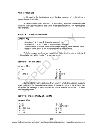 D
E
P
E
D
C
O
P
Y
265
What to PROCESS
In this section, let the students apply the key concepts of combinations to
answer the next activities.
Ask the students to do Activity 4. In this activity, they will determine which
situations involve permutations and which involve combinations. Let them explain
their answers.
Activity 4. Perfect Combination?
Answer Key
1. Situations 1, 4, 5, and 7 illustrate permutations.
Situations 2, 3, 6, 8, 9, and 10 illustrate combinations.
2. The situations in which order is important involve permutations, while
those in which order is not important involve combinations.
To help sharpen students’ computational skills, ask them to do Activity 5.
In this activity, they will solve for C, n, or r as required.
Activity 5. Flex that Brain!
Answer Key
1. 56 6. 3
2. 6 7. 13
3. 2 and 6 8. 3 and 8
4. 1 9. 28
5. 7 10. 1001
Combinations involve selection from a set in which the order of choosing
is not important. Let them do the next task, Activity 6, in pairs. In the activity, they
will utilize the concept of combinations to simple real-life situations. Let them
choose their partner.
Activity 6. Choose Wisely, Choose Me
Answer Key
1. 66 6. 350
2. 99 7. 1.027 x 1010
3. 2 598 960 8. 3150
4. 252 9. 315
5. 126 10. 504
All rights reserved. No part of this material may be reproduced or transmitted in any form or by any means -
electronic or mechanical including photocopying – without written permission from the DepEd Central Office. First Edition, 2015.
 