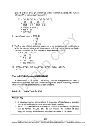 D
E
P
E
D
C
O
P
Y
268
picked, or there are 3 green marbles and no red marble picked. The number
of ways N of picking such is given by:
)
0
,
6
(
)
3
,
8
(
)
1
,
6
(
)
2
,
8
( C
C
C
C
N 



=
!
6
!
0
!
6
!
3
!
5
!
8
!
1
!
5
!
6
!
2
!
6
!
8



= (28)(6) + (56)(1)
= 168 + 56
= 224 ways
8. )
2
,
10
(
P
rays
of
Number 
=
!
8
!
10
= 90 rays
9. The first step which is selecting seven out of ten books involves combinations,
while the second step which is arranging only five out of the seven books
involves permutations. The number of ways N of doing this is:
N = )
5
,
7
(
)
7
,
10
( P
C 
=
!
2
!
7
!
3
!
7
!
10

= 120 • 2 520
= 302 400 ways
10. )
7
,
7
(
)
6
,
7
(
)
5
,
7
(
)
4
,
7
(
)
3
,
7
(
)
2
,
7
(
)
1
,
7
( C
C
C
C
C
C
C 





= 148
What to REFLECT on and UNDERSTAND
Let the students do Activity 8. This activity provides an opportunity for them to
examine and evaluate their own understanding of the lesson by solving problems
which involve both permutations and combinations.
Activity 8. I Know Them So Well
Answer Key
1. A situation involves combinations if it consists of task/tasks of selecting
from a set and the order or arrangement is not important.
2. Joy is not correct because she only calculated the number of triangles that
can be formed  
 
7,3
C . She did not include the number of other
polygons, namely, quadrilateral, pentagon, hexagon, or heptagon.
All rights reserved. No part of this material may be reproduced or transmitted in any form or by any means -
electronic or mechanical including photocopying – without written permission from the DepEd Central Office. First Edition, 2015.
 