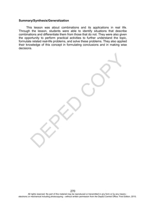 D
E
P
E
D
C
O
P
Y
270
Summary/Synthesis/Generalization
This lesson was about combinations and its applications in real life.
Through the lesson, students were able to identify situations that describe
combinations and differentiate them from those that do not. They were also given
the opportunity to perform practical activities to further understand the topic,
formulate related real-life problems, and solve these problems. They also applied
their knowledge of this concept in formulating conclusions and in making wise
decisions.
All rights reserved. No part of this material may be reproduced or transmitted in any form or by any means -
electronic or mechanical including photocopying – without written permission from the DepEd Central Office. First Edition, 2015.
 