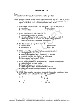 D
E
P
E
D
C
O
P
Y
271
SUMMATIVE TEST
Part I
Choose the letter that you think best answers the question
Note: Students may be allowed to use their calculators, but find a way to ensure
that they really know the calculations involved. It is suggested that you
require students to show solutions for some of the items.
1. What do you call the different arrangements of the objects of a group?
A. selection C. permutation
B. differentiation D. combination
2. Which situation illustrates permutation?
A. forming a committee of councilors
B. selecting 10 questions to answer out of 15 questions in a test
C. choosing 2 literature books to buy from a variety of choices
D. assigning rooms to conference participants
3. It is the selection of objects from a set.
A. combination C. permutation
B. differentiation D. distinction
4. Which of the following situations illustrates combination?
A. arranging books in a shelf
B. drawing names from a box containing 200 names
C. forming different numbers from 5 given digits
D. forming plate numbers of vehicles
5. Which of the following situations does NOT illustrate combination?
A. selecting fruits to make a salad
B. assigning telephone numbers to homes
C. choosing household chores to do after classes
D. selecting posters to hang in the walls of your room
6. Which of the following expressions represents the number of distinguishable
permutations of the letters of the word CONCLUSIONS?
A. 11! C.
!
2
!
2
!
2
!
11
B.
!
8
!
11
D.
!
2
!
2
!
2
!
2
!
11
All rights reserved. No part of this material may be reproduced or transmitted in any form or by any means -
electronic or mechanical including photocopying – without written permission from the DepEd Central Office. First Edition, 2015.
 