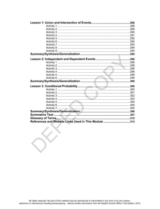 D
E
P
E
D
C
O
P
Y
Lesson 1: Union and Intersection of Events....................................................288
Activity 1..................................................................................................288
Activity 2..................................................................................................289
Activity 3..................................................................................................290
Activity 4..................................................................................................291
Activity 5..................................................................................................292
Activity 6..................................................................................................292
Activity 7..................................................................................................293
Activity 8..................................................................................................294
Activity 9..................................................................................................295
Summary/Synthesis/Generalization...................................................................295
Lesson 2: Independent and Dependent Events ..............................................296
Activity 1..................................................................................................296
Activity 2..................................................................................................298
Activity 3..................................................................................................298
Activity 4..................................................................................................298
Activity 5..................................................................................................299
Activity 6..................................................................................................299
Summary/Synthesis/Generalization...................................................................300
Lesson 3: Conditional Probability ......................................................................300
Activity 1..................................................................................................300
Activity 2..................................................................................................301
Activity 3..................................................................................................302
Activity 4..................................................................................................303
Activity 5..................................................................................................304
Activity 6..................................................................................................305
Activity 7..................................................................................................305
Summary/Synthesis/Generalization...................................................................306
Summative Test.......................................................................................................307
Glossary of Terms...................................................................................................312
References and Website Links Used in This Module ....................................313
All rights reserved. No part of this material may be reproduced or transmitted in any form or by any means -
electronic or mechanical including photocopying – without written permission from the DepEd Central Office. First Edition, 2015.
 