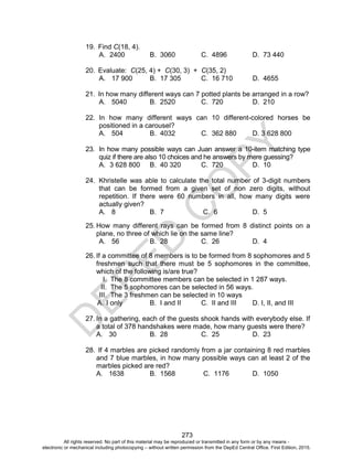 D
E
P
E
D
C
O
P
Y
273
19. Find C(18, 4).
A. 2400 B. 3060 C. 4896 D. 73 440
20. Evaluate: C(25, 4) + C(30, 3) + C(35, 2)
A. 17 900 B. 17 305 C. 16 710 D. 4655
21. In how many different ways can 7 potted plants be arranged in a row?
A. 5040 B. 2520 C. 720 D. 210
22. In how many different ways can 10 different-colored horses be
positioned in a carousel?
A. 504 B. 4032 C. 362 880 D. 3 628 800
23. In how many possible ways can Juan answer a 10-item matching type
quiz if there are also 10 choices and he answers by mere guessing?
A. 3 628 800 B. 40 320 C. 720 D. 10
24. Khristelle was able to calculate the total number of 3-digit numbers
that can be formed from a given set of non zero digits, without
repetition. If there were 60 numbers in all, how many digits were
actually given?
A. 8 B. 7 C. 6 D. 5
25. How many different rays can be formed from 8 distinct points on a
plane, no three of which lie on the same line?
A. 56 B. 28 C. 26 D. 4
26. If a committee of 8 members is to be formed from 8 sophomores and 5
freshmen such that there must be 5 sophomores in the committee,
which of the following is/are true?
I. The 8 committee members can be selected in 1 287 ways.
II. The 5 sophomores can be selected in 56 ways.
III. The 3 freshmen can be selected in 10 ways
A. I only B. I and II C. II and III D. I, II, and III
27. In a gathering, each of the guests shook hands with everybody else. If
a total of 378 handshakes were made, how many guests were there?
A. 30 B. 28 C. 25 D. 23
28. If 4 marbles are picked randomly from a jar containing 8 red marbles
and 7 blue marbles, in how many possible ways can at least 2 of the
marbles picked are red?
A. 1638 B. 1568 C. 1176 D. 1050
All rights reserved. No part of this material may be reproduced or transmitted in any form or by any means -
electronic or mechanical including photocopying – without written permission from the DepEd Central Office. First Edition, 2015.
 