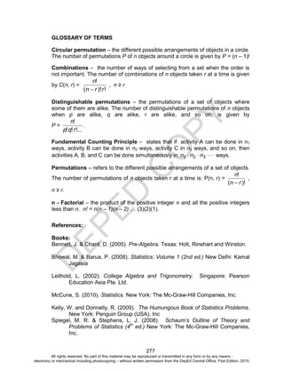 D
E
P
E
D
C
O
P
Y
277
GLOSSARY OF TERMS
Circular permutation – the different possible arrangements of objects in a circle.
The number of permutations P of n objects around a circle is given by P = (n – 1)!
Combinations – the number of ways of selecting from a set when the order is
not important. The number of combinations of n objects taken r at a time is given
by C(n, r) =
!
)!
(
!
r
r
n
n

, n ≥ r
Distinguishable permutations – the permutations of a set of objects where
some of them are alike. The number of distinguishable permutations of n objects
when p are alike, q are alike, r are alike, and so on, is given by
P =
!...
!
!
!
r
q
p
n
.
Fundamental Counting Principle – states that if activity A can be done in n1
ways, activity B can be done in n2 ways, activity C in n3 ways, and so on, then
activities A, B, and C can be done simultaneously in 



 3
2
1 n
n
n ways.
Permutations – refers to the different possible arrangements of a set of objects.
The number of permutations of n objects taken r at a time is: P(n, r) =
)!
(
!
r
n
n

,
n ≥ r.
n - Factorial – the product of the positive integer n and all the positive integers
less than n. n! = n(n – 1)(n – 2) … (3)(2)(1).
References:
Books:
Bennett, J. & Chard, D. (2005). Pre-Algebra. Texas: Holt, Rinehart and Winston.
Bhowal, M. & Barua, P. (2008). Statistics: Volume 1 (2nd ed.) New Delhi: Kamal
Jagasia
Leithold, L. (2002). College Algebra and Trigonometry. Singapore: Pearson
Education Asia Pte. Ltd.
McCune, S. (2010). Statistics. New York: The Mc-Graw-Hill Companies, Inc.
Kelly, W. and Donnelly, R. (2009). The Humungous Book of Statistics Problems.
New York: Penguin Group (USA), Inc
Spiegel, M. R. & Stephens, L. J. (2008). Schaum’s Outline of Theory and
Problems of Statistics (4th
ed.) New York: The Mc-Graw-Hill Companies,
Inc.
All rights reserved. No part of this material may be reproduced or transmitted in any form or by any means -
electronic or mechanical including photocopying – without written permission from the DepEd Central Office. First Edition, 2015.
 