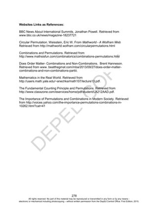 D
E
P
E
D
C
O
P
Y
278
Websites Links as References:
BBC News About International Summits. Jonathan Powell. Retrieved from
www.bbc.co.uk/news/magazine-18237721
Circular Permutation. Weisstein, Eric W. From Mathworld - A Wolfram Web
Retrieved from http://mathworld.wolfram.com/circularpermutations.html
Combinations and Permutations. Retrieved from
http://www.mathsisfun.com/combinatorics/combinations-permutations.html
Does Order Matter- Combinations and Non-Combinations. Brent Hanneson.
Retrieved from www. beatthegmat.com/mba/2013/09/27/does-order-matter-
combinations-and-non-combinations-partiii.
Mathematics in the Real World. Retrieved from
http://users.math.yale.edu/~anechka/math107/lecture13.pdf.
The Fundamental Counting Principle and Permutations. Retrieved from
http://www.classzone.com/eservices/home/pdf/student/LA212AAD.pdf.
The Importance of Permutations and Combinations in Modern Society. Retrieved
from http://voices.yahoo.com/the-importance-permutations-combinations-in-
10262.html?cat=41
All rights reserved. No part of this material may be reproduced or transmitted in any form or by any means -
electronic or mechanical including photocopying – without written permission from the DepEd Central Office. First Edition, 2015.
 