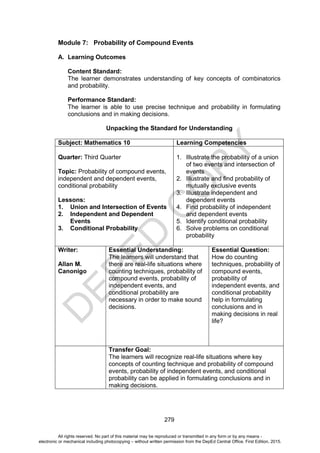 D
E
P
E
D
C
O
P
Y
279
Module 7: Probability of Compound Events
A. Learning Outcomes
Content Standard:
The learner demonstrates understanding of key concepts of combinatorics
and probability.
Performance Standard:
The learner is able to use precise technique and probability in formulating
conclusions and in making decisions.
Unpacking the Standard for Understanding
Subject: Mathematics 10 Learning Competencies
Quarter: Third Quarter
Topic: Probability of compound events,
independent and dependent events,
conditional probability
Lessons:
1. Union and Intersection of Events
2. Independent and Dependent
Events
3. Conditional Probability
1. Illustrate the probability of a union
of two events and intersection of
events
2. Illustrate and find probability of
mutually exclusive events
3. Illustrate independent and
dependent events
4. Find probability of independent
and dependent events
5. Identify conditional probability
6. Solve problems on conditional
probability
Writer:
Allan M.
Canonigo
Essential Understanding:
The learners will understand that
there are real-life situations where
counting techniques, probability of
compound events, probability of
independent events, and
conditional probability are
necessary in order to make sound
decisions.
Essential Question:
How do counting
techniques, probability of
compound events,
probability of
independent events, and
conditional probability
help in formulating
conclusions and in
making decisions in real
life?
Transfer Goal:
The learners will recognize real-life situations where key
concepts of counting technique and probability of compound
events, probability of independent events, and conditional
probability can be applied in formulating conclusions and in
making decisions.
All rights reserved. No part of this material may be reproduced or transmitted in any form or by any means -
electronic or mechanical including photocopying – without written permission from the DepEd Central Office. First Edition, 2015.
 