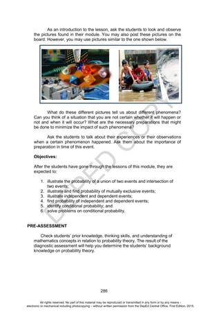 D
E
P
E
D
C
O
P
Y
286
As an introduction to the lesson, ask the students to look and observe
the pictures found in their module. You may also post these pictures on the
board. However, you may use pictures similar to the one shown below.
What do these different pictures tell us about different phenomena?
Can you think of a situation that you are not certain whether it will happen or
not and when it will occur? What are the necessary preparations that might
be done to minimize the impact of such phenomena?
Ask the students to talk about their experiences or their observations
when a certain phenomenon happened. Ask them about the importance of
preparation in time of this event.
Objectives:
After the students have gone through the lessons of this module, they are
expected to:
1. illustrate the probability of a union of two events and intersection of
two events;
2. illustrate and find probability of mutually exclusive events;
3. illustrate independent and dependent events;
4. find probability of independent and dependent events;
5. identify conditional probability; and
6. solve problems on conditional probability.
PRE-ASSESSMENT
Check students’ prior knowledge, thinking skills, and understanding of
mathematics concepts in relation to probability theory. The result of the
diagnostic assessment will help you determine the students’ background
knowledge on probability theory.
All rights reserved. No part of this material may be reproduced or transmitted in any form or by any means -
electronic or mechanical including photocopying – without written permission from the DepEd Central Office. First Edition, 2015.
 