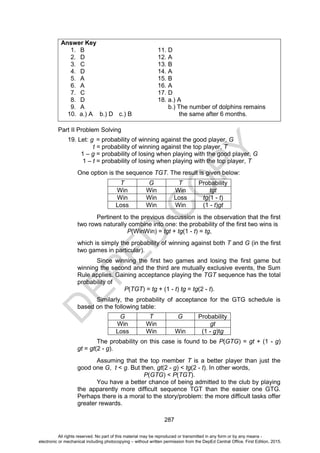 D
E
P
E
D
C
O
P
Y
287
Answer Key
1. B 11. D
2. D 12. A
3. C 13. B
4. D 14. A
5. A 15. B
6. A 16. A
7. C 17. D
8. D 18. a.) A
9. A b.) The number of dolphins remains
10. a.) A b.) D c.) B the same after 6 months.
Part II Problem Solving
19. Let: g = probability of winning against the good player, G
t = probability of winning against the top player, T
1 – g = probability of losing when playing with the good player, G
1 – t = probability of losing when playing with the top player, T
One option is the sequence TGT. The result is given below:
T G T Probability
Win Win Win tgt
Win Win Loss tg(1 - t)
Loss Win Win (1 - t)gt
Pertinent to the previous discussion is the observation that the first
two rows naturally combine into one: the probability of the first two wins is
P(WinWin) = tgt + tg(1 - t) = tg,
which is simply the probability of winning against both T and G (in the first
two games in particular).
Since winning the first two games and losing the first game but
winning the second and the third are mutually exclusive events, the Sum
Rule applies. Gaining acceptance playing the TGT sequence has the total
probability of
P(TGT) = tg + (1 - t) tg = tg(2 - t).
Similarly, the probability of acceptance for the GTG schedule is
based on the following table:
G T G Probability
Win Win gt
Loss Win Win (1 - g)tg
The probability on this case is found to be P(GTG) = gt + (1 - g)
gt = gt(2 - g).
Assuming that the top member T is a better player than just the
good one G, t < g. But then, gt(2 - g) < tg(2 - t). In other words,
P(GTG) < P(TGT).
You have a better chance of being admitted to the club by playing
the apparently more difficult sequence TGT than the easier one GTG.
Perhaps there is a moral to the story/problem: the more difficult tasks offer
greater rewards.
All rights reserved. No part of this material may be reproduced or transmitted in any form or by any means -
electronic or mechanical including photocopying – without written permission from the DepEd Central Office. First Edition, 2015.
 