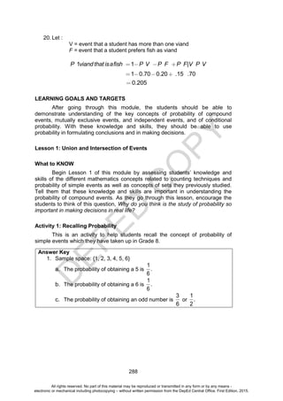 D
E
P
E
D
C
O
P
Y
288
20. Let :
V = event that a student has more than one viand
F = event that a student prefers fish as viand
P viandthat isafish P V P F P F V P V
1 1 |
1 0.70 0.20 .15 .70
0.205
LEARNING GOALS AND TARGETS
After going through this module, the students should be able to
demonstrate understanding of the key concepts of probability of compound
events, mutually exclusive events, and independent events, and of conditional
probability. With these knowledge and skills, they should be able to use
probability in formulating conclusions and in making decisions.
Lesson 1: Union and Intersection of Events
What to KNOW
Begin Lesson 1 of this module by assessing students’ knowledge and
skills of the different mathematics concepts related to counting techniques and
probability of simple events as well as concepts of sets they previously studied.
Tell them that these knowledge and skills are important in understanding the
probability of compound events. As they go through this lesson, encourage the
students to think of this question, Why do you think is the study of probability so
important in making decisions in real life?
Activity 1: Recalling Probability
This is an activity to help students recall the concept of probability of
simple events which they have taken up in Grade 8.
Answer Key
1. Sample space: {1, 2, 3, 4, 5, 6}
a. The probability of obtaining a 5 is
1
.
6
b. The probability of obtaining a 6 is
1
.
6
c. The probability of obtaining an odd number is
3
6
or
1
.
2
All rights reserved. No part of this material may be reproduced or transmitted in any form or by any means -
electronic or mechanical including photocopying – without written permission from the DepEd Central Office. First Edition, 2015.
 