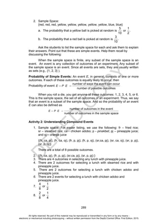 D
E
P
E
D
C
O
P
Y
289
2. Sample Space:
{red, red, red, yellow, yellow, yellow, yellow, yellow, blue, blue}
a. The probability that a yellow ball is picked at random is
5
10
or
1
.
2
b. The probability that a red ball is picked at random is
3
.
10
Ask the students to list the sample space for each and ask them to explain
their answers. Point out that these are simple events. Help them recall by
discussing the following:
When the sample space is finite, any subset of the sample space is an
event. An event is any collection of outcomes of an experiment. Any subset of
the sample space is an event. Since all events are sets, they are usually written
as sets (e.g., {1, 2, 3} ).
Probability of Simple Events: An event E, in general, consists of one or more
outcomes. If each of these outcomes is equally likely to occur, then
Probability of event E P E
number of ways the event can occur
number of possible outcomes
When you roll a die, you get anyone of these outcomes: 1, 2, 3, 4, 5, or 6.
This is the sample space, the set of all outcomes of an experiment. Thus, we say
that an event is a subset of the sample space. And so the probability of an event
E can also be defined as
E P E
number of outcomes in the event
number of outcomes in the sample space
Activity 2: Understanding Compound Events
1. Sample space: For easier listing, we use the following: fr – fried rice;
sr – steamed rice; ca - chicken adobo; p - pinakbet; pj – pineapple juice;
and oj – orange juice
{(fr, ca, pj), (fr, ca, oj), (fr, p, pj), (fr, p, oj), (sr,ca, pj), (sr, ca, oj), (sr, p, pj),
(sr, p, oj)}
There are a total of 8 possible outcomes.
2. {(fr, ca, pj), (fr, p, pj), (sr,ca, pj), (sr, p, pj) }
3. There are 4 outcomes in selecting any lunch with pineapple juice.
4. There are 2 outcomes for selecting a lunch with steamed rice and with
pineapple juice.
5. There are 2 outcomes for selecting a lunch with chicken adobo and
pineapple juice.
6. There are 2 events for selecting a lunch with chicken adobo and
pineapple juice.
7.
4
8
or
1
2
8.
2
8
or
1
4
All rights reserved. No part of this material may be reproduced or transmitted in any form or by any means -
electronic or mechanical including photocopying – without written permission from the DepEd Central Office. First Edition, 2015.
 