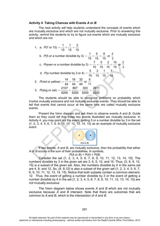 D
E
P
E
D
C
O
P
Y
291
Activity 4: Taking Chances with Events A or B
The next activity will help students understand the concepts of events which
are mutually exclusive and which are not mutually exclusive. Prior to answering this
activity, remind the students to try to figure out events which are mutually exclusive
and which are not.
1. a. P(7 or 15)
1 1 2
15 15 15
b. P(5 or a number divisible by 3)
1 5 6
15 15 15
or
2
3
c. P(even or a number divisible by 3)
7 5 2 10
15 15 15 15
or
2
3
d. P(a number divisible by 3 or 4)
5 3 1 7
15 15 15 15
2. P(red or yellow)
14 18 32
44 44 44
or
8
11
3. P(dog or cat)
2107 807 303 2611
5200 5200 5200 5200
The students should be able to recognize problems on probability which
involve mutually exclusive and not mutually exclusive events. They should be able to
tell that events that cannot occur at the same time are called mutually exclusive
events.
Present the Venn diagram and ask them to observe events A and B. Guide
them so they could tell that these two events illustrated are mutually exclusive. In
Activity 4, you may point out the event, getting 5 or a number divisible by 3 in the set
{1, 2, 3, 4, 5, 6, 7, 8, 9, 10, 11, 12, 13, 14, 15} as an example of mutually exclusive
event.
If two events, A and B, are mutually exclusive, then the probability that either
A or B occurs is the sum of their probabilities. In symbols,
P(A or B) = P(A) + P(B)
Consider the set {1, 2, 3, 4, 5, 6, 7, 8, 9, 10, 11, 12, 13, 14, 15}. The
numbers divisible by 3 in the given set are 3, 6, 9, 12, and 15. Thus, {3, 6, 9, 12,
15} is a subset of the given set. Also, the numbers divisible by 4 in the same set
are 4, 8, and 12. So, {4, 8,12} is also a subset of the given set {1, 2, 3, 4, 5, 6, 7,
8, 9, 10, 11, 12, 13, 14, 15}. Notice that both subsets contain a common element,
12. Thus, the event of getting a number divisible by 3 or the event of getting a
number divisible by 4 in the set {1, 2, 3, 4, 5, 6, 7, 8, 9, 10, 11, 12, 13, 14, 15} are
not mutually exclusive.
The Venn diagram below shows events A and B which are not mutually
exclusive because A and B intersect. Note that there are outcomes that are
common to A and B, which is the intersection of A and B.
All rights reserved. No part of this material may be reproduced or transmitted in any form or by any means -
electronic or mechanical including photocopying – without written permission from the DepEd Central Office. First Edition, 2015.
 