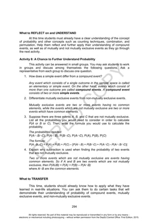 D
E
P
E
D
C
O
P
Y
294
What to REFLECT on and UNDERSTAND
At this time students must already have a clear understanding of the concept
of probability and other concepts such as counting techniques, combination, and
permutation. Help them reflect and further apply their understanding of compound
events, as well as of mutually and not mutually exclusive events as they go through
the next activity.
Activity 8: A Chance to Further Understand Probability
This activity can be answered in small groups. You may ask students to work
in groups and discuss among themselves the following questions. Ask a
representative from each group to discuss one question.
1. How does a simple event differ from a compound event?
Any event which consists of a single outcome in the sample space is called
an elementary or simple event. On the other hand, events which consist of
more than one outcome are called compound events. A compound event
consists of two or more simple events.
2. Differentiate mutually exclusive events from non-mutually exclusive events.
Mutually exclusive events are two or more events having no common
elements, while the events which are not mutually exclusive are two or more
events which have common elements.
3. Suppose there are three events A, B, and C that are not mutually exclusive.
List all the probabilities you would need to consider in order to calculate
P(A or B or C). Then, write the formula you would use to calculate the
probability.
The probabilities needed:
P(A BC), P(A B), P(BC), P(AC), P(A), P(B), P(C)
The formula:
P(ABC) = P(A) + P(B) + P(C) – [P(A B) + P(BC) + P(AC) - P(A BC)]
4. Explain why subtraction is used when finding the probability of two events
that are not mutually exclusive.
Two or more events which are not mutually exclusive are events having
common elements. So if A and B are two events which are not mutually
exclusive, then P(AUB) = P(A) + P(B) – P(AB)
where AB are the common elements.
What to TRANSFER
This time, students should already know how to apply what they have
learned in real-life situations. You can ask them to do certain tasks that will
demonstrate their understanding of probability of compound events, mutually
exclusive events, and non-mutually exclusive events.
All rights reserved. No part of this material may be reproduced or transmitted in any form or by any means -
electronic or mechanical including photocopying – without written permission from the DepEd Central Office. First Edition, 2015.
 