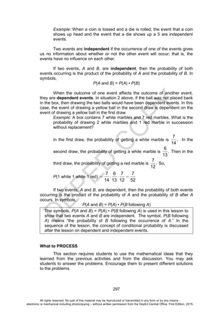 D
E
P
E
D
C
O
P
Y
297
Example: When a coin is tossed and a die is rolled, the event that a coin
shows up head and the event that a die shows up a 5 are independent
events.
Two events are independent if the occurrence of one of the events gives
us no information about whether or not the other event will occur; that is, the
events have no influence on each other.
If two events, A and B, are independent, then the probability of both
events occurring is the product of the probability of A and the probability of B. In
symbols,
P(A and B) = P(A) • P(B)
When the outcome of one event affects the outcome of another event,
they are dependent events. In situation 2 above, if the ball was not placed back
in the box, then drawing the two balls would have been dependent events. In this
case, the event of drawing a yellow ball in the second draw is dependent on the
event of drawing a yellow ball in the first draw.
Example: A box contains 7 white marbles and 7 red marbles. What is the
probability of drawing 2 white marbles and 1 red marble in succession
without replacement?
In the first draw, the probability of getting a white marble is
7
.
14
In the
second draw, the probability of getting a white marble is
6
.
13
Then in the
third draw, the probability of getting a red marble is
7
.
12
So,
P(1 white 1 white 1 red)
7 6 7 7
14 13 12 52
If two events, A and B, are dependent, then the probability of both events
occurring is the product of the probability of A and the probability of B after A
occurs. In symbols,
P(A and B) = P(A) • P(B following A)
The symbols, P(A and B) = P(A) • P(B following A) is used in this lesson to
show that two events A and B are independent. The symbol, P(B following
A) means “the probability of B following the occurrence of A.” In the
sequence of the lesson, the concept of conditional probability is discussed
after the lesson on dependent and independent events.
What to PROCESS
This section requires students to use the mathematical ideas that they
learned from the previous activities and from the discussion. You may ask
students to answer the problems. Encourage them to present different solutions
to the problems.
All rights reserved. No part of this material may be reproduced or transmitted in any form or by any means -
electronic or mechanical including photocopying – without written permission from the DepEd Central Office. First Edition, 2015.
 