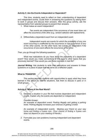 D
E
P
E
D
C
O
P
Y
299
Activity 5: Are the Events Independent or Dependent?
This time, students need to reflect on their understanding of dependent
and independent events. Guide them in answering the questions by asking them
to work in groups and discuss their answers. After this group activity, ask the
representative from selected groups to present their answers.
1. What makes an event independent?
Two events are independent if the occurrence of one event does not
affect the occurrence of the other (e.g., random selection with replacement).
2. Differentiate a dependent event from an independent event.
Independent events are events for which the probability of any one
event occurring is unaffected by the occurrence or non-occurrence of any
of the other events. On the other hand, two events are dependent if the
occurrence of one event affects the occurrence of the other.
Then, you go through the following questions:
What new realizations do you have about the probability of a dependent
event? How would you make connections of this topic to other topics that you
previously learned? How would you use these concepts in real life?
Journal Writing: Ask students to write their realizations and answers to these
questions on a piece of paper that will serve as a reflection paper.
What to TRANSFER
This section provides students with opportunities to apply what they have
learned in this lesson to real-life situations. Ask them to discuss in pairs or in
small groups.
Activity 6: Where in the Real World?
1. Describe a situation in your life that involves dependent and independent
events. Explain why the events are dependent or independent.
Possible Answer:
An example of dependent event: Parking illegally and getting a parking
ticket. Parking illegally increases your chances of getting a ticket.
An example of independent events: Meeting your friend on your way
home and finding a 5-peso coin. (Your chance of finding a 5-peso coin
does not depend on your meeting of friends.)
2. Formulate your own problems involving independent and dependent
events.
All rights reserved. No part of this material may be reproduced or transmitted in any form or by any means -
electronic or mechanical including photocopying – without written permission from the DepEd Central Office. First Edition, 2015.
 