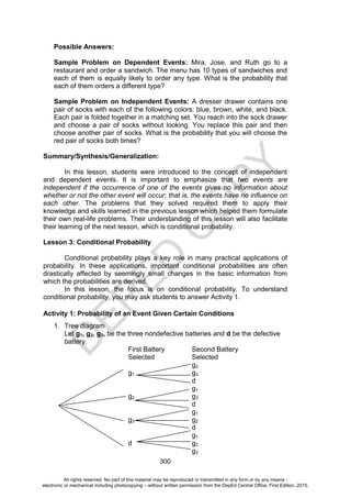 D
E
P
E
D
C
O
P
Y
300
Possible Answers:
Sample Problem on Dependent Events: Mira, Jose, and Ruth go to a
restaurant and order a sandwich. The menu has 10 types of sandwiches and
each of them is equally likely to order any type. What is the probability that
each of them orders a different type?
Sample Problem on Independent Events: A dresser drawer contains one
pair of socks with each of the following colors: blue, brown, white, and black.
Each pair is folded together in a matching set. You reach into the sock drawer
and choose a pair of socks without looking. You replace this pair and then
choose another pair of socks. What is the probability that you will choose the
red pair of socks both times?
Summary/Synthesis/Generalization:
In this lesson, students were introduced to the concept of independent
and dependent events. It is important to emphasize that two events are
independent if the occurrence of one of the events gives no information about
whether or not the other event will occur; that is, the events have no influence on
each other. The problems that they solved required them to apply their
knowledge and skills learned in the previous lesson which helped them formulate
their own real-life problems. Their understanding of this lesson will also facilitate
their learning of the next lesson, which is conditional probability.
Lesson 3: Conditional Probability
Conditional probability plays a key role in many practical applications of
probability. In these applications, important conditional probabilities are often
drastically affected by seemingly small changes in the basic information from
which the probabilities are derived.
In this lesson, the focus is on conditional probability. To understand
conditional probability, you may ask students to answer Activity 1.
Activity 1: Probability of an Event Given Certain Conditions
1. Tree diagram
Let g1, g2, g3, be the three nondefective batteries and d be the defective
battery.
First Battery Second Battery
Selected Selected
g2
g1 g3
d
g1
g2 g3
d
g1
g3 g2
d
g1
d g2
g3
All rights reserved. No part of this material may be reproduced or transmitted in any form or by any means -
electronic or mechanical including photocopying – without written permission from the DepEd Central Office. First Edition, 2015.
 