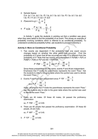 D
E
P
E
D
C
O
P
Y
301
2. Sample Space:
{( g1, g2 ), ( g1, g3), ( g1, d), ( g2, g1), ( g2, g3), ( g2, d), ( g3, g1), ( g3, g2),
( g3, d), ( d, g1), ( d, g2), ( d, g3)}
3. P(second is g) =
9
12
or
3
4
4.
2 1
2 1
1
6
2
12
|
9 3
12
P g g
P g g
P g
In Activity 1, guide the students in pointing out that a condition was given
when they were asked to find the probability of an event. This shows an example of
probability involving conditions which is referred to as conditional probability. To
understand conditional probability further, ask students to proceed to Activity 2.
Activity 2: More on Conditional Probability
1. Two events are dependent if the probability that one event occurs
changes based on whether the other event has occurred. Find the
probability of P given that M has occurred and see if it is different from the
probability of P. Note that two events are independent if P(P|M) = P(P) or
P(M|P) = P(M) or P(P and M) = P(P)P(M).
24
|
40
P P M or
3
5
and
36
60
P P or
3
5
Since these probabilities are the same, events P and M are independent.
Emphasize that P inside the parentheses represents the event “Pass.” Ask
the students to refer to the given table where this symbol was used to denote
the event “Pass.”
2. Events P and F are also independent since
36 3
|
60 5
P P F
and
60 3
100 5
P P
Again, emphasize that P inside the parentheses represents the event “Pass.”
Ask the students also to refer to the given table where this symbol was used
to denote the event “Pass.”
3. There are 40 males. Of these 40 males, 24 passed the proficiency
examination
so,
24
|
40
P P M or 0.60.
4. There are 60 people that passed the proficiency examination. Of these 60
people, 24 are male,
so,
24
|
60
P M P or 0.40.
5.
36
|
60
P F P or 0.60.
All rights reserved. No part of this material may be reproduced or transmitted in any form or by any means -
electronic or mechanical including photocopying – without written permission from the DepEd Central Office. First Edition, 2015.
 