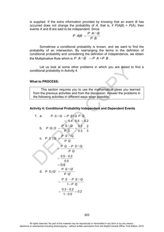 D
E
P
E
D
C
O
P
Y
303
is supplied. If the extra information provided by knowing that an event B has
occurred does not change the probability of A, that is, if P(A|B) = P(A), then
events A and B are said to be independent. Since
|
P A B
P A B
P B
Sometimes a conditional probability is known, and we want to find the
probability of an intersection. By rearranging the terms in the definition of
conditional probability and considering the definition of independence, we obtain
the Multiplicative Rule which is • .
P A B P A P B
Let us look at some other problems in which you are asked to find a
conditional probability in Activity 4.
What to PROCESS:
This section requires you to use the mathematical ideas you learned
from the previous activities and from the discussion. Answer the problems in
the following activities in different ways when possible.
Activity 4: Conditional Probability Independent and Dependent Events
1. a. |
P S Q P S Q P Q
0.4 0.5 0.2
b.
0.2 2
|
0.3 3
P S Q
P Q S
P S
c.
Q
| Q
P S
P S
P Q
P Q P S Q
P Q
0.5 0.2
0.5
0.6
d. | '
P S Q
P S Q
P Q
1
P S P S Q
P Q
0.3 0.2
0.2
1 0.5
All rights reserved. No part of this material may be reproduced or transmitted in any form or by any means -
electronic or mechanical including photocopying – without written permission from the DepEd Central Office. First Edition, 2015.
 