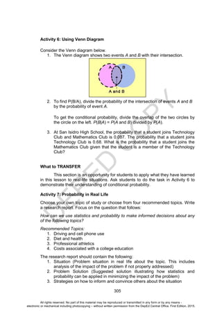 D
E
P
E
D
C
O
P
Y
305
Activity 6: Using Venn Diagram
Consider the Venn diagram below.
1. The Venn diagram shows two events A and B with their intersection.
2. To find P(B/A), divide the probability of the intersection of events A and B
by the probability of event A.
To get the conditional probability, divide the overlap of the two circles by
the circle on the left. P(B|A) = P(A and B) divided by P(A).
3. At San Isidro High School, the probability that a student joins Technology
Club and Mathematics Club is 0.087. The probability that a student joins
Technology Club is 0.68. What is the probability that a student joins the
Mathematics Club given that the student is a member of the Technology
Club?
What to TRANSFER
This section is an opportunity for students to apply what they have learned
in this lesson to real-life situations. Ask students to do the task in Activity 6 to
demonstrate their understanding of conditional probability.
Activity 7: Probability in Real Life
Choose your own topic of study or choose from four recommended topics. Write
a research report. Focus on the question that follows:
How can we use statistics and probability to make informed decisions about any
of the following topics?
Recommended Topics:
1. Driving and cell phone use
2. Diet and health
3. Professional athletics
4. Costs associated with a college education
The research report should contain the following:
1. Situation (Problem situation in real life about the topic. This includes
analysis of the impact of the problem if not properly addressed)
2. Problem Solution (Suggested solution illustrating how statistics and
probability can be applied in minimizing the impact of the problem)
3. Strategies on how to inform and convince others about the situation
All rights reserved. No part of this material may be reproduced or transmitted in any form or by any means -
electronic or mechanical including photocopying – without written permission from the DepEd Central Office. First Edition, 2015.
 