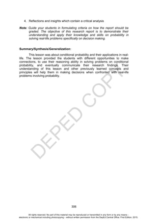 D
E
P
E
D
C
O
P
Y
306
4. Reflections and insights which contain a critical analysis
Note: Guide your students in formulating criteria on how the report should be
graded. The objective of this research report is to demonstrate their
understanding and apply their knowledge and skills on probability in
solving real-life problems specifically on decision making.
Summary/Synthesis/Generalization:
This lesson was about conditional probability and their applications in real-
life. The lesson provided the students with different opportunities to make
connections, to use their reasoning ability in solving problems on conditional
probability, and eventually communicate their research findings. Their
understanding of this lesson and other previously learned concepts and
principles will help them in making decisions when confronted with real-life
problems involving probability.
All rights reserved. No part of this material may be reproduced or transmitted in any form or by any means -
electronic or mechanical including photocopying – without written permission from the DepEd Central Office. First Edition, 2015.
 