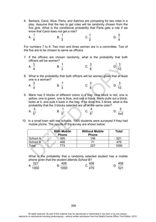 D
E
P
E
D
C
O
P
Y
308
6. Barbara, Carol, Alice, Perla, and Sabrina are competing for two roles in a
play. Assume that the two to get roles will be randomly chosen from the
five girls. What is the conditional probability that Perla gets a role if we
know that Carol does not get a role?
A.
1
4
B.
1
3
C.
1
2
D.
3
4
For numbers 7 to 8. Two men and three women are in a committee. Two of
the five are to be chosen to serve as officers.
7. If the officers are chosen randomly, what is the probability that both
officers will be women?
A.
3
4
B.
1
3
C.
3
8
D.
3
10
8. What is the probability that both officers will be women given that at least
one is a woman?
A.
3
4
B.
1
3
C.
3
8
D.
3
10
9. Mario has 5 blocks of different colors in a bag. One block is red, one is
yellow, one is green, one is blue, and one is black. Mario pulls out a block,
looks at it, and puts it back in the bag. If he does this 3 times, what is the
probability that the 3 blocks selected are all of the same color?
A. 3
5
5
B. 3
1
5
C. 3
4
5
D.
5
4x5
10. In a small town with two schools, 1000 students were surveyed if they had
mobile phone. The results of the survey are shown below:
With Mobile
Phone
Without Mobile
Phone
Total
School A 365 156 521
School B 408 71 479
Total 773 227 1000
What is the probability that a randomly selected student has a mobile
phone given that the student attends School B?
A.
521
1000
B.
408
1000
C.
408
479
D.
408
521
All rights reserved. No part of this material may be reproduced or transmitted in any form or by any means -
electronic or mechanical including photocopying – without written permission from the DepEd Central Office. First Edition, 2015.
 