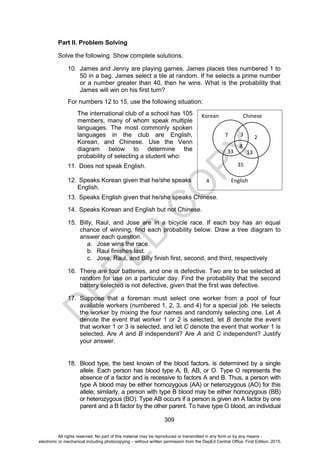 D
E
P
E
D
C
O
P
Y
309
Part II. Problem Solving
Solve the following. Show complete solutions.
10. James and Jenny are playing games. James places tiles numbered 1 to
50 in a bag. James select a tile at random. If he selects a prime number
or a number greater than 40, then he wins. What is the probability that
James will win on his first turn?
For numbers 12 to 15, use the following situation:
The international club of a school has 105
members, many of whom speak multiple
languages. The most commonly spoken
languages in the club are English,
Korean, and Chinese. Use the Venn
diagram below to determine the
probability of selecting a student who:
11. Does not speak English.
12. Speaks Korean given that he/she speaks
English.
13. Speaks English given that he/she speaks Chinese.
14. Speaks Korean and English but not Chinese.
15. Billy, Raul, and Jose are in a bicycle race. If each boy has an equal
chance of winning, find each probability below. Draw a tree diagram to
answer each question.
a. Jose wins the race.
b. Raul finishes last.
c. Jose, Raul, and Billy finish first, second, and third, respectively
16. There are four batteries, and one is defective. Two are to be selected at
random for use on a particular day. Find the probability that the second
battery selected is not defective, given that the first was defective.
17. Suppose that a foreman must select one worker from a pool of four
available workers (numbered 1, 2, 3, and 4) for a special job. He selects
the worker by mixing the four names and randomly selecting one. Let A
denote the event that worker 1 or 2 is selected, let B denote the event
that worker 1 or 3 is selected, and let C denote the event that worker 1 is
selected. Are A and B independent? Are A and C independent? Justify
your answer.
18. Blood type, the best known of the blood factors, is determined by a single
allele. Each person has blood type A, B, AB, or O. Type O represents the
absence of a factor and is recessive to factors A and B. Thus, a person with
type A blood may be either homozygous (AA) or heterozygous (AO) for this
allele; similarly, a person with type B blood may be either homozygous (BB)
or heterozygous (BO). Type AB occurs if a person is given an A factor by one
parent and a B factor by the other parent. To have type O blood, an individual
Korean Chinese
English
7 2
35
3
8
13
33
4
All rights reserved. No part of this material may be reproduced or transmitted in any form or by any means -
electronic or mechanical including photocopying – without written permission from the DepEd Central Office. First Edition, 2015.
 