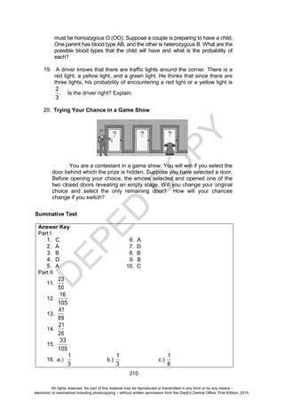 D
E
P
E
D
C
O
P
Y
310
must be homozygous O (OO). Suppose a couple is preparing to have a child.
One parent has blood type AB, and the other is heterozygous B. What are the
possible blood types that the child will have and what is the probability of
each?
19. A driver knows that there are traffic lights around the corner. There is a
red light, a yellow light, and a green light. He thinks that since there are
three lights, his probability of encountering a red light or a yellow light is
2
.
3
Is the driver right? Explain.
20. Trying Your Chance in a Game Show
You are a contestant in a game show. You will win if you select the
door behind which the prize is hidden. Suppose you have selected a door.
Before opening your choice, the emcee selected and opened one of the
two closed doors revealing an empty stage. Will you change your original
choice and select the only remaining door? How will your chances
change if you switch?
Summative Test
Answer Key
Part I
1. C 6. A
2. A 7. D
3. B 8. B
4. D 9. B
5. A 10. C
Part II
11.
23
50
12.
16
105
13.
41
89
14.
21
26
15.
33
105
16. a.)
1
3
b.)
1
3
c.)
1
6
All rights reserved. No part of this material may be reproduced or transmitted in any form or by any means -
electronic or mechanical including photocopying – without written permission from the DepEd Central Office. First Edition, 2015.
 