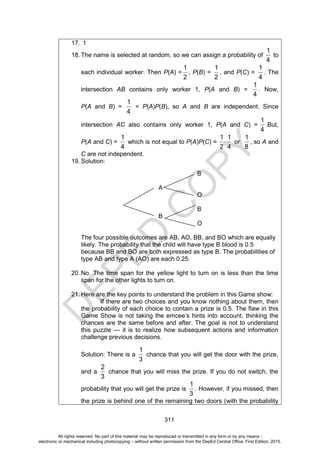 D
E
P
E
D
C
O
P
Y
311
17. 1
18. The name is selected at random, so we can assign a probability of
1
4
to
each individual worker. Then P(A) =
1
2
, P(B) =
1
2
, and P(C) =
1
4
. The
intersection AB contains only worker 1, P(A and B) =
1
4
. Now,
P(A and B) =
1
4
= P(A)P(B), so A and B are independent. Since
intersection AC also contains only worker 1, P(A and C) =
1
4
.But,
P(A and C) =
1
4
which is not equal to P(A)P(C) =
1 1
2 4
or
1
8
, so A and
C are not independent.
19. Solution:
B
A
O
B
B
O
The four possible outcomes are AB, AO, BB, and BO which are equally
likely. The probability that the child will have type B blood is 0.5
because BB and BO are both expressed as type B. The probabilities of
type AB and type A (AO) are each 0.25.
20. No. The time span for the yellow light to turn on is less than the time
span for the other lights to turn on.
21. Here are the key points to understand the problem in this Game show:
If there are two choices and you know nothing about them, then
the probability of each choice to contain a prize is 0.5. The flaw in this
Game Show is not taking the emcee’s hints into account, thinking the
chances are the same before and after. The goal is not to understand
this puzzle — it is to realize how subsequent actions and information
challenge previous decisions.
Solution: There is a
1
3
chance that you will get the door with the prize,
and a
2
3
chance that you will miss the prize. If you do not switch, the
probability that you will get the prize is
1
3
. However, if you missed, then
the prize is behind one of the remaining two doors (with the probability
All rights reserved. No part of this material may be reproduced or transmitted in any form or by any means -
electronic or mechanical including photocopying – without written permission from the DepEd Central Office. First Edition, 2015.
 