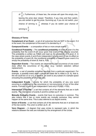 D
E
P
E
D
C
O
P
Y
312
of
2
3
). Furthermore, of these two, the emcee will open the empty one,
leaving the prize door closed. Therefore, if you miss and then switch,
you are certain to get the prize. Summing up, if you do not switch, your
chance of winning is
1
3
whereas if you do switch your chance of
winning is
2
3
.
Glossary of Terms
Complement of an Event – a set of all outcomes that are NOT in the event. If A
is the event, the complement of the event A is denoted by A’
Compound Events – a composition of two or more simple events
Conditional Probability – The conditional probability of event B given A is the
probability that the event B will occur given that event A has already occurred.
This probability is written as P(B|A) and read as the probability of B given A. In
the case where events A and B are independent (where event A has no effect on
the probability of event B), the conditional probability of event B given event A is
simply the probability of event B, that is, P(B).
Dependent Events – Two events are dependent if the occurrence of one event
does affect the occurrence of the other (e.g., random selection without
replacement).
Events – a set of possible outcomes resulting from a particular experiment. For
example, a possible event when a single six-sided die is rolled is {5, 6}, that is,
the roll could be a 5 or a 6. In general, an event is any subset of a sample space
(including the possibility of an empty set).
Independent Events – events for which the probability of any one event
occurring is unaffected by the occurrence or non-occurrence of any of the other
events. Formally, A and B are independent if and only if P(A|B) = P(A).
Intersection of Events – a set that contains all of the elements that are in both
events. The intersection of events A and B is written as A B.
Mutually Exclusive Events – events that have no outcomes in common. This
also means that if two or more events are mutually exclusive, they cannot
happen at the same time. This is also referred to as disjoint events.
Union of Events – a set that contains all of the elements that are in at least one
of the two events. The union is written as A B.
Venn Diagram – A diagram that uses circles to represent sets, in which the
relations between the sets are indicated by the arrangement of the circles.
All rights reserved. No part of this material may be reproduced or transmitted in any form or by any means -
electronic or mechanical including photocopying – without written permission from the DepEd Central Office. First Edition, 2015.
 