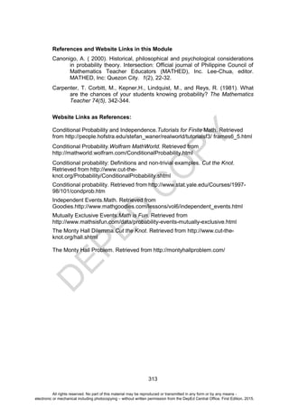 D
E
P
E
D
C
O
P
Y
313
References and Website Links in this Module
Canonigo, A. ( 2000). Historical, philosophical and psychological considerations
in probability theory. Intersection: Official journal of Philippine Council of
Mathematics Teacher Educators (MATHED), Inc. Lee-Chua, editor.
MATHED, Inc: Quezon City. 1(2), 22-32.
Carpenter, T. Corbitt, M., Kepner,H., Lindquist, M., and Reys, R. (1981). What
are the chances of your students knowing probability? The Mathematics
Teacher 74(5), 342-344.
Website Links as References:
Conditional Probability and Independence.Tutorials for Finite Math. Retrieved
from http://people.hofstra.edu/stefan_waner/realworld/tutorialsf3/ frames6_5.html
Conditional Probability.Wolfram MathWorld. Retrieved from
http://mathworld.wolfram.com/ConditionalProbability.html
Conditional probability: Definitions and non-trivial examples. Cut the Knot.
Retrieved from http://www.cut-the-
knot.org/Probability/ConditionalProbability.shtml
Conditional probability. Retrieved from http://www.stat.yale.edu/Courses/1997-
98/101/condprob.htm
Independent Events.Math. Retrieved from
Goodies.http://www.mathgoodies.com/lessons/vol6/independent_events.html
Mutually Exclusive Events.Math is Fun. Retrieved from
http://www.mathsisfun.com/data/probability-events-mutually-exclusive.html
The Monty Hall Dilemma.Cut the Knot. Retrieved from http://www.cut-the-
knot.org/hall.shtml
The Monty Hall Problem. Retrieved from http://montyhallproblem.com/
All rights reserved. No part of this material may be reproduced or transmitted in any form or by any means -
electronic or mechanical including photocopying – without written permission from the DepEd Central Office. First Edition, 2015.
 
