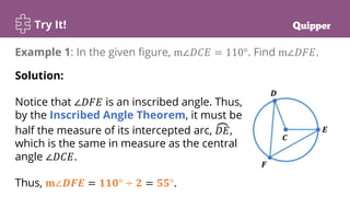 Try It!
Example 1: In the given figure, m∠𝐷𝐶𝐸 = 110°. Find m∠𝐷𝐹𝐸.
Solution:
Notice that ∠𝐷𝐹𝐸 is an inscribed angle. Thus,
by the Inscribed Angle Theorem, it must be
half the measure of its intercepted arc, 𝐷𝐸,
which is the same in measure as the central
angle ∠𝐷𝐶𝐸.
Thus, 𝐦∠𝑫𝑭𝑬 = 𝟏𝟏𝟎° ÷ 𝟐 = 𝟓𝟓°.
 