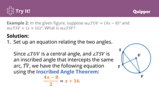 Try It!
Example 2: In the given figure, suppose m∠𝑇𝑈𝑉 = 4𝑥 − 8 ° and
m∠𝑇𝑆𝑉 = 𝑥 + 16 °. What is m∠𝑇𝑆𝑉?
Solution:
1. Set up an equation relating the two angles.
Since ∠𝑇𝑈𝑉 is a central angle, and ∠𝑇𝑆𝑉 is
an inscribed angle that intercepts the same
arc, 𝑇𝑉, we have the following equation
using the Inscribed Angle Theorem:
𝟒𝒙 − 𝟖
𝟐
= 𝒙 + 𝟏𝟔
 