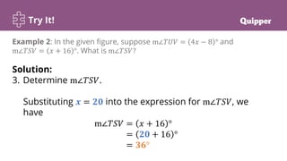 Try It!
Example 2: In the given figure, suppose m∠𝑇𝑈𝑉 = 4𝑥 − 8 ° and
m∠𝑇𝑆𝑉 = 𝑥 + 16 °. What is m∠𝑇𝑆𝑉?
Solution:
3. Determine m∠𝑇𝑆𝑉.
Substituting 𝒙 = 𝟐𝟎 into the expression for m∠𝑇𝑆𝑉, we
have
m∠𝑇𝑆𝑉 = 𝑥 + 16 °
m∠𝑇𝑆𝑉 = 𝟐𝟎 + 16 °
m∠𝑇𝑆𝑉 = 𝟑𝟔°
 