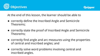 Objectives
At the end of this lesson, the learner should be able to
● correctly define the Inscribed Angle and Semicircle
Theorems;
● correctly state the proof of Inscribed Angle and Semicircle
Theorems;
● correctly find angle and arc measures using the properties
of central and inscribed angles; and
● correctly solve word problems involving central and
inscribed angles.
 