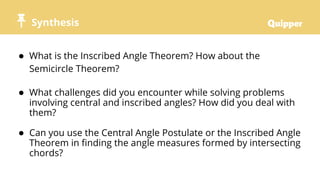 Synthesis
● What is the Inscribed Angle Theorem? How about the
Semicircle Theorem?
● What challenges did you encounter while solving problems
involving central and inscribed angles? How did you deal with
them?
● Can you use the Central Angle Postulate or the Inscribed Angle
Theorem in finding the angle measures formed by intersecting
chords?
 