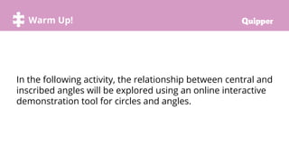 Warm Up!
In the following activity, the relationship between central and
inscribed angles will be explored using an online interactive
demonstration tool for circles and angles.
 