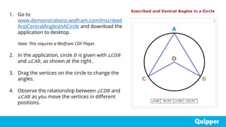 1. Go to
www.demonstrations.wolfram.com/Inscribed
AndCentralAnglesInACircle and download the
application to desktop.
Note: This requires a Wolfram CDF Player.
2. In the application, circle 𝐷 is given with ∠𝐶𝐷𝐵
and ∠𝐶𝐴𝐵, as shown at the right.
3. Drag the vertices on the circle to change the
angles.
4. Observe the relationship between ∠𝐶𝐷𝐵 and
∠𝐶𝐴𝐵 as you move the vertices in different
positions.
 