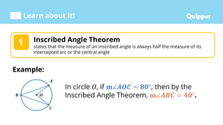 Learn about It!
Inscribed Angle Theorem
states that the measure of an inscribed angle is always half the measure of its
intercepted arc or the central angle
1
Example:
In circle 𝑂, if 𝐦∠𝑨𝑶𝑪 = 𝟖𝟎°, then by the
Inscribed Angle Theorem, 𝐦∠𝑨𝑩𝑪 = 𝟒𝟎°.
 