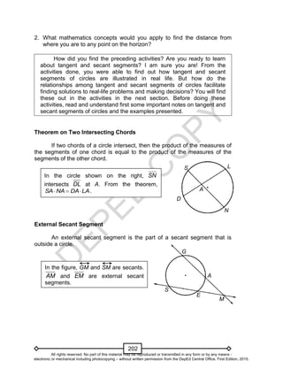 D
EPED
C
O
PY
202
E
A
M
G
S
In the figure, GM and SM are secants.
AM and EM are external secant
segments.
2. What mathematics concepts would you apply to find the distance from
where you are to any point on the horizon?
How did you find the preceding activities? Are you ready to learn
about tangent and secant segments? I am sure you are! From the
activities done, you were able to find out how tangent and secant
segments of circles are illustrated in real life. But how do the
relationships among tangent and secant segments of circles facilitate
finding solutions to real-life problems and making decisions? You will find
these out in the activities in the next section. Before doing these
activities, read and understand first some important notes on tangent and
secant segments of circles and the examples presented.
Theorem on Two Intersecting Chords
If two chords of a circle intersect, then the product of the measures of
the segments of one chord is equal to the product of the measures of the
segments of the other chord.
External Secant Segment
An external secant segment is the part of a secant segment that is
outside a circle.
In the circle shown on the right, SN
intersects DL at A. From the theorem,
LADANASA  .
S
D
L
A
N
All rights reserved. No part of this material may be reproduced or transmitted in any form or by any means -
electronic or mechanical including photocopying – without written permission from the DepEd Central Office. First Edition, 2015.
 