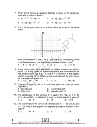 D
EPED
C
O
PY
224
7. Which of the following equations describe a circle on the coordinate
plane with a radius of 4 units?
A.    
2 2 2
4 4 2x y    C.    
2 2 2
2 2 4x y   
B.    
2 2 2
2 2 4x y    D.    
2 2 2
4 4 16x y   
8. P and Q are points on the coordinate plane as shown in the figure
below.
If the coordinates of P and Q are  52, and  58, , respectively, which
of the following would give the distance between the two points?
A. 52  B. 58  C. 28  D. 82 
9. A new transmission tower will be put up midway between two existing
towers. On a map drawn on a coordinate plane, the coordinates of the
first existing tower are (–5, –3) and the coordinates of the second
existing tower are (9,13). What are the coordinates of the point where
the new tower will be placed?
A. (2, 5) B. (7, 8) C. (4, 10) D. (14, 16)
10. What proof uses figures on a coordinate plane to prove geometric
properties?
A. indirect proof C. coordinate proof
B. direct proof D. two-column proof
11. The coordinates of the vertices of a square are H(3, 8), I(15, 8),
J(15, –4), and K(3, –4). What is the length of a diagonal of the square?
A. 4 B. 8 C. 12 D. 212
12. The coordinates of the vertices of a triangle are T(–1, –3), O(7, 5), and
P(7, –2). What is the length of the segment joining the midpoint of OT
and P?
A. 5 B. 4 C. 3 D. 7
y
x
All rights reserved. No part of this material may be reproduced or transmitted in any form or by any means -
electronic or mechanical including photocopying – without written permission from the DepEd Central Office. First Edition, 2015.
 