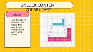 Dilation
• is a change in
the size of a
figure that
requires a
center point
and a scale
factor.
UNLOCK CONTENT
VOCABULARY
 