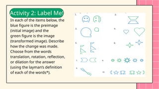 Angle Properties of Rectangles
Activity 2: Label Me!
In each of the items below, the
blue figure is the preimage
(initial image) and the
green figure is the image
(transformed image). Describe
how the change was made.
Choose from the words
translation, rotation, reflection,
or dilation for the answer
(using the layman’s definition
of each of the words*).
 