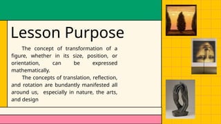 Lesson Purpose
The concept of transformation of a
figure, whether in its size, position, or
orientation, can be expressed
mathematically.
The concepts of translation, reflection,
and rotation are bundantly manifested all
around us, especially in nature, the arts,
and design
 