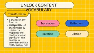 Transformatio
n
Translation Reflection
• a change in any
form or
appearance.
UNLOCK CONTENT
VOCABULARY
• the operation of
changing (as by
rotation or
mapping) one
configuration or
expression into
another in
accordance with a
mathematical rule
Rotation Dilation
 