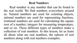 Real Numbers
Real number is any number that can be found in
the real world. We find numbers everywhere around
us. Natural numbers are used for counting objects,
rational numbers are used for representing fractions,
irrational numbers are used for calculating the square
root of a number, integers for measuring temperature,
and so on. These different types of numbers make a
collection of real numbers. In this lesson, let us learn
all about what are real numbers, the subsets of real
numbers along with real numbers examples.
 