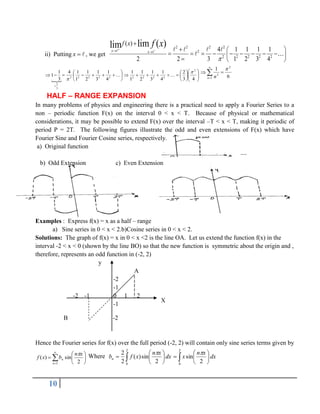 10
ii) Putting 

x , we get
2 2 2 2
2
2 2 2 2 2
( )
4 1 1 1 1
2 2 3 1 2 3 4
lim ( )
lim
x x
f x f x

 
 

  
        
 
  



































4
3
2
4
1
3
1
2
1
1
1
4
1
3
1
2
1
1
1
4
3
1
1
2
2
2
2
2
2
2
2
2
2
3
2



 6
1 2
1
2


 


n n
HALF – RANGE EXPANSION
In many problems of physics and engineering there is a practical need to apply a Fourier Series to a
non – periodic function F(x) on the interval 0 < x < T. Because of physical or mathematical
considerations, it may be possible to extend F(x) over the interval –T < x < T, making it periodic of
period P = 2T. The following figures illustrate the odd and even extensions of F(x) which have
Fourier Sine and Fourier Cosine series, respectively.
a) Original function
b) Odd Extension c) Even Extension
Examples : Express f(x) = x as a half – range
a) Sine series in 0 < x < 2.b)Cosine series in 0 < x < 2.
Solutions: The graph of f(x) = x in 0 < x <2 is the line OA. Let us extend the function f(x) in the
interval -2 < x < 0 (shown by the line BO) so that the new function is symmetric about the origin and ,
therefore, represents an odd function in (-2, 2)
y
A
-2
-1
-2 -1 0 1 2
-1
B -2
Hence the Fourier series for f(x) over the full period (-2, 2) will contain only sine series terms given by










1 2
sin
)
(
n
n
x
n
b
x
f
 Where dx
x
n
x
f
bn  






2
0
2
sin
)
(
2
2 
dx
x
n
x
 






2
0
2
sin

X
 