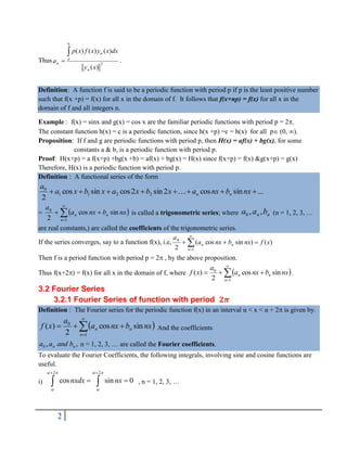 2
Thus 2
)
(
)
(
)
(
)
(
x
y
dx
x
y
x
f
x
p
a
n
b
a
n
n

 .
Definition: A function f is said to be a periodic function with period p if p is the least positive number
such that f(x +p) = f(x) for all x in the domain of f. It follows that f(x+np) = f(x) for all x in the
domain of f and all integers n.
Example : f(x) = sinx and g(x) = cos x are the familiar periodic functions with period p = 2.
The constant function h(x) = c is a periodic function, since h(x +p) =c = h(x) for all p (0, ).
Proposition: If f and g are periodic functions with period p, then H(x) = af(x) + bg(x), for some
constants a & b, is a periodic function with period p.
Proof: H(x+p) = a f(x+p) +bg(x +b) = af(x) + bg(x) = H(x) since f(x+p) = f(x) &g(x+p) = g(x)
Therefore, H(x) is a periodic function with period p.
Definition : A functional series of the form
...
sin
cos
2
sin
2
cos
sin
cos
2
2
2
1
1
0







 nx
b
nx
a
x
b
x
a
x
b
x
a
a
n
n

=  





1
0
sin
cos
2 n
n
n nx
b
nx
a
a
is called a trigonometric series; where n
n b
a
a ,
,
0 (n = 1, 2, 3, 
are real constants,) are called the coefficients of the trigonometric series.
If the series converges, say to a function f(x), i.e, 





1
0
)
(
)
sin
cos
(
2 n
n
n x
f
nx
b
nx
a
a
Then f is a period function with period p = 2 , by the above proposition.
Thus f(x+2) = f(x) for all x in the domain of f, where  






1
0
sin
cos
2
)
(
n
n
n nx
b
nx
a
a
x
f .
3.2 Fourier Series
3.2.1 Fourier Series of function with period
Definition : The Fourier series for the periodic function f(x) in an interval α < x < α + 2 is given by.
 






1
0
sin
cos
2
)
(
n
n
n nx
b
nx
a
a
x
f And the coefficients
,
,
0 n
n b
and
a
a n = 1, 2, 3,  are called the Fourier coefficients.
To evaluate the Fourier Coefficients, the following integrals, involving sine and cosine functions are
useful.
i)
2 2
cos sin 0
nxdx nx
   
 
 
 
  , n = 1, 2, 3, 
 
