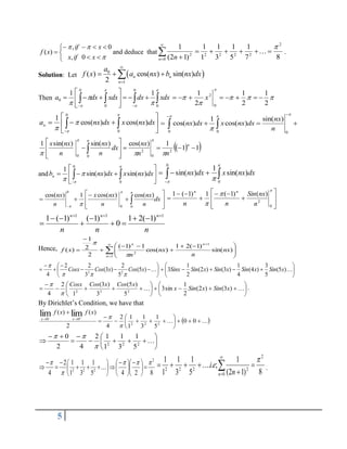 5













x
if
x
x
if
x
f
0
,
0
,
)
( and deduce that
8
7
1
5
1
3
1
1
1
)
1
2
(
1 2
2
2
2
2
0
2












n n
.
Solution: Let  
0
1
( ) cos( ) sin( )
2
n n
n
a
f x a nx b nx dx


  

Then 

  



















 0
0
0
0
0
1
1
xdx
dx
xdx
dx
a 





2
1
2
1
2
1
0
2







 x








  

0
0
)
cos(
)
cos(
1




dx
nx
x
dx
nx
an
0 0 0
1 sin( )
cos( ) cos( )
nx
nx dx x nx dx
n

 



   
 
 
 
1
1
1
)
cos(
)
sin(
)
sin(
1
2
0
2
0
0












 
n
n
n
nx
dx
n
nx
n
nx
x






and 







  

0
0
)
sin(
)
sin(
1




dx
nx
x
dx
nx
bn 






  0
0
)
sin(
1
)
sin( dx
nx
x
dx
nx











 

dx
n
nx
n
nx
x
n
nx


  0
0
0
)
cos(
)
cos(
1
)
cos(

















 0
2
)
(
)
1
(
1
)
1
(
1
n
nx
Sin
n
n
n
n
n
n
n
n
n
n 1
1
1
)
1
(
2
1
0
)
1
(
)
1
(
1 











Hence, 










 







1
1
2
)
sin(
)
1
(
2
1
)
cos(
1
)
1
(
2
2
1
)
(
n
n
n
nx
n
nx
n
x
f














 
)
5
(
5
2
)
3
(
3
2
2
4 2
2
x
Cos
x
Cos
Cosx














 
)
5
(
5
3
)
4
(
4
1
)
3
(
)
2
(
2
1
3 x
Sin
x
Sin
x
Sin
x
Sin
Sinx





















 
 )
3
(
)
2
(
2
1
sin
3
5
)
5
(
3
)
3
(
1
2
4 2
2
2
x
Sin
x
Sin
x
x
Cos
x
Cos
Cosx


.
By Dirichlet’s Condition, we have that
 

 



















0
0
5
1
3
1
1
1
2
4
2
)
(
)
(
2
2
2
0
0
lim
lim


x
f
x
f
x
x














 
2
2
2
5
1
3
1
1
1
2
4
2
0



8
2
4
5
1
3
1
1
1
2
4
2
2
2
2































 
8
)
1
2
(
1
;
.
.
5
1
3
1
1
1 2
0
2
2
2
2






 


n n
e
i
 .
 