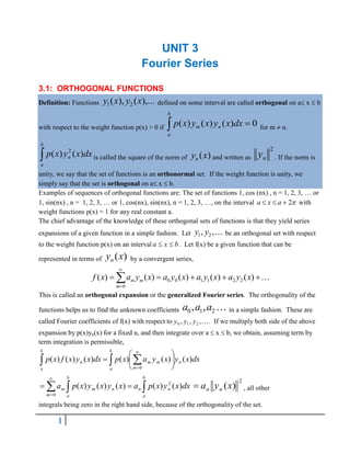 1
UNIT 3
Fourier Series
3.1: ORTHOGONAL FUNCTIONS
Definition: Functions ),...
(
),
( 2
1 x
y
x
y defined on some interval are called orthogonal on a x  b
with respect to the weight function p(x) > 0 if  
b
a
n
m dx
x
y
x
y
x
p 0
)
(
)
(
)
( for m  n.

b
a
n dx
x
y
x
p )
(
)
( 2
is called the square of the norm of )
(x
yn and written as
2
n
y . If the norm is
unity, we say that the set of functions is an orthonormal set. If the weight function is unity, we
simply say that the set is orthogonal on a x  b.
Examples of sequences of orthogonal functions are: The set of functions 1, cos (nx) , n = 1, 2, 3, … or
1, sin(nx) , n = 1, 2, 3, … or 1, cos(nx), sin(nx), n = 1, 2, 3, , on the interval 
2


 a
x
a with
weight functions p(x) = 1 for any real constant a.
The chief advantage of the knowledge of these orthogonal sets of functions is that they yield series
expansions of a given function in a simple fashion. Let 1 2
, ,
y y be an orthogonal set with respect
to the weight function p(x) on an interval b
x
a 
 . Let f(x) be a given function that can be
represented in terms of )
(x
yn by a convergent series,








0
2
2
1
1
0
0 )
(
)
(
)
(
)
(
)
(
m
m
m x
y
a
x
y
a
x
y
a
x
y
a
x
f 
This is called an orthogonal expansion or the generalized Fourier series. The orthogonality of the
functions helps us to find the unknown coefficients 
2
1
0 ,
, a
a
a in a simple fashion. These are
called Fourier coefficients of f(x) with respect to 
,
,
, 2
1
0 y
y
y . If we multiply both side of the above
expansion by p(x)yn(x) for a fixed n, and then integrate over a  x  b, we obtain, assuming term by
term integration is permissible,
dx
x
y
x
y
a
x
p
dx
x
y
x
f
x
p n
b
a
b
a m
m
m
n )
(
)
(
)
(
)
(
)
(
)
(
0
   








dx
x
y
x
p
a
x
y
x
y
x
p
a
m
b
a
b
a
n
n
n
m
m )
(
)
(
)
(
)
(
)
(
0
2
  




2
)
(x
y
a n
n
 , all other
integrals being zero in the right hand side, because of the orthogonality of the set.
 