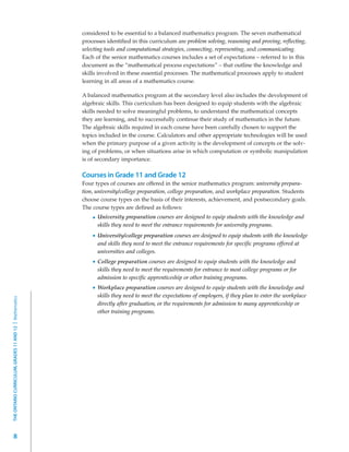 considered to be essential to a balanced mathematics program. The seven mathematical
                                                         processes identified in this curriculum are problem solving, reasoning and proving, reflecting,
                                                         selecting tools and computational strategies, connecting, representing, and communicating.
                                                         Each of the senior mathematics courses includes a set of expectations – referred to in this
                                                         document as the “mathematical process expectations” – that outline the knowledge and
                                                         skills involved in these essential processes. The mathematical processes apply to student
                                                         learning in all areas of a mathematics course.

                                                         A balanced mathematics program at the secondary level also includes the development of
                                                         algebraic skills. This curriculum has been designed to equip students with the algebraic
                                                         skills needed to solve meaningful problems, to understand the mathematical concepts
                                                         they are learning, and to successfully continue their study of mathematics in the future.
                                                         The algebraic skills required in each course have been carefully chosen to support the
                                                         topics included in the course. Calculators and other appropriate technologies will be used
                                                         when the primary purpose of a given activity is the development of concepts or the solv-
                                                         ing of problems, or when situations arise in which computation or symbolic manipulation
                                                         is of secondary importance.

                                                         Courses in Grade 11 and Grade 12
                                                         Four types of courses are offered in the senior mathematics program: university prepara-
                                                         tion, university/college preparation, college preparation, and workplace preparation. Students
                                                         choose course types on the basis of their interests, achievement, and postsecondary goals.
                                                         The course types are defined as follows:
                                                               University preparation courses are designed to equip students with the knowledge and
                                                               skills they need to meet the entrance requirements for university programs.
                                                               University/college preparation courses are designed to equip students with the knowledge
                                                               and skills they need to meet the entrance requirements for specific programs offered at
                                                               universities and colleges.
                                                               College preparation courses are designed to equip students with the knowledge and
                                                               skills they need to meet the requirements for entrance to most college programs or for
                                                               admission to specific apprenticeship or other training programs.
                                                               Workplace preparation courses are designed to equip students with the knowledge and
                                                               skills they need to meet the expectations of employers, if they plan to enter the workplace
THE ONTARIO CURRICULUM, GRADES 11 AND 12 | Mathematics




                                                               directly after graduation, or the requirements for admission to many apprenticeship or
                                                               other training programs.




         8
 
